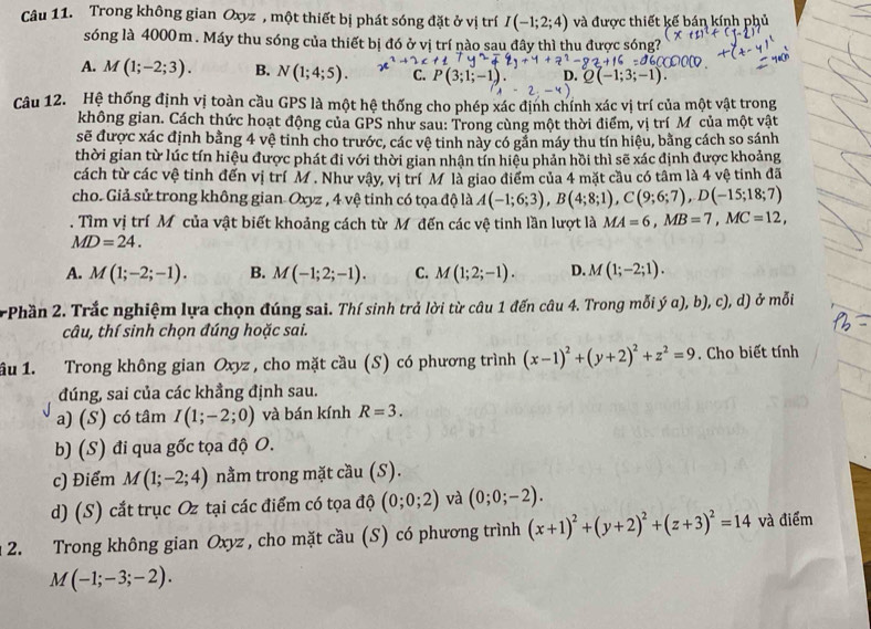 Trong không gian Oxyz , một thiết bị phát sóng đặt ở vị trí I(-1;2;4) và được thiết kế bán kính phủ
sóng là 4000 m . Máy thu sóng của thiết bị đó ở vị trí nào sau đây thì thu được sóng?
A. M(1;-2;3). B. N(1;4;5). C.
D.;3;-1).
Câu 12. Hệ thống định vị toàn cầu GPS là một hệ thống cho phép xác định chính xác vị trí của một vật trong
không gian. Cách thức hoạt động của GPS như sau: Trong cùng một thời điểm, vị trí Mỹcủa một vật
sẽ được xác định bằng 4 vệ tinh cho trước, các vệ tinh này có gắn máy thu tín hiệu, bằng cách so sánh
thời gian từ lúc tín hiệu được phát đi với thời gian nhận tín hiệu phản hồi thì sẽ xác định được khoảng
cách từ các vệ tinh đến vị trí M . Như vậy, vị trí Mỹlà giao điểm của 4 mặt cầu có tâm là 4 vệ tinh đã
cho. Giả sử trong không gian- Oxyz , 4 vệ tinh có tọa độ là A(-1;6;3),B(4;8;1),C(9;6;7),D(-15;18;7). Tìm vị trí M của vật biết khoảng cách từ M đến các vệ tinh lần lượt là MA=6,MB=7,MC=12,
MD=24.
A. M(1;-2;-1). B. M(-1;2;-1). C. M(1;2;-1). D. M(1;-2;1).
Phần 2. Trắc nghiệm lựa chọn đúng sai. Thí sinh trả lời từ câu 1 đến câu 4. Trong mỗi ý α), b), c), d) ở mỗi
câu, thí sinh chọn đúng hoặc sai.
ầu 1. Trong không gian Oxyz , cho mặt cầu (S) có phương trình (x-1)^2+(y+2)^2+z^2=9. Cho biết tính
đúng, sai của các khẳng định sau.
a) (S) có tâm I(1;-2;0) và bán kính R=3.
b) (S) đi qua gốc tọa độ O.
c) Điểm M(1;-2;4) nằm trong mặt cầu (S).
d) (S) cắt trục Oz tại các điểm có tọa độ (0;0;2) và (0;0;-2).
2. Trong không gian Oxyz , cho mặt cầu (S) có phương trình (x+1)^2+(y+2)^2+(z+3)^2=14 và điểm
M(-1;-3;-2).