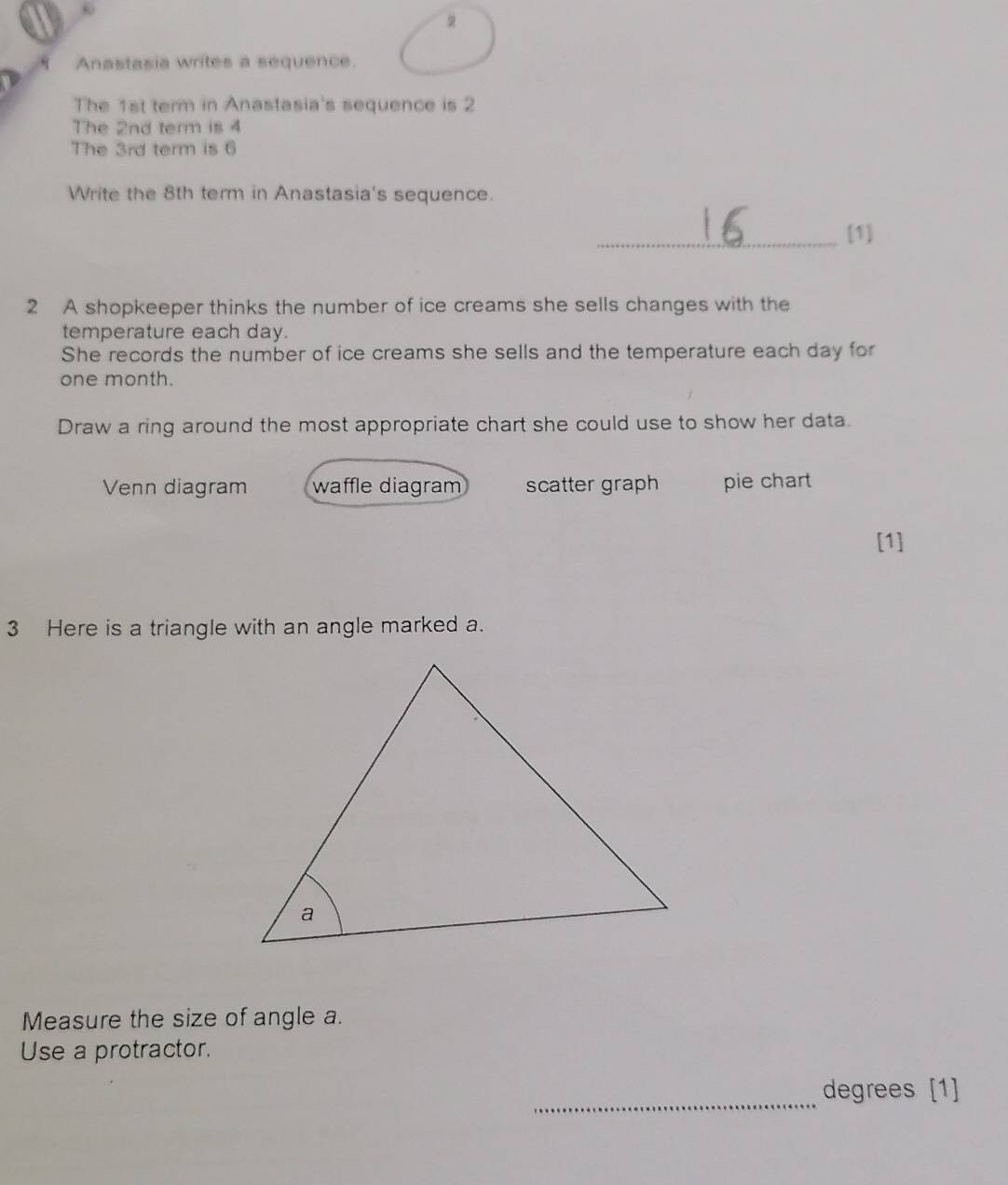 Anastasia writes a sequence.
The 1st term in Anastasia's sequence is 2
The 2nd term is 4
The 3rd term is 6
Write the 8th term in Anastasia's sequence.
_[1]
2 A shopkeeper thinks the number of ice creams she sells changes with the
temperature each day.
She records the number of ice creams she sells and the temperature each day for
one month.
Draw a ring around the most appropriate chart she could use to show her data.
Venn diagram waffle diagram scatter graph pie chart
[1]
3 Here is a triangle with an angle marked a.
Measure the size of angle a.
Use a protractor.
_
degrees [1]