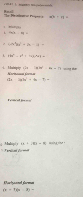 GOAL 1: Multiply two polynomials. 
Recall: 
The Distributive Property: a(b+c)=
L. Multiply 
1. 4x(x-8)=
2. (-2x^2)(x^3+5x-1)=
3. (4x^4-x^2+3x)(-5x)=
4. Multiply (2x-3)(3x^2+4x-7) using the: 
Horizontal format
(2x-3)(3x^2+4x-7)=
Vertical format 
Multiply (x+3)(x-8) using the : 
Vertical format 
Horizontal format
(x+3)(x-8)=