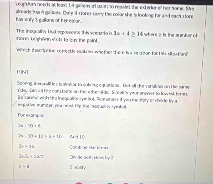 LeighAnn needs at least 14 gallons of paint to repaint the exterior of her home. She 
already has 4 galions. Only 4 stores carry the color she is looking for and each store 
has only 3 gallons of her color. 
The inequality that represents this scenario is 3x+4≥ 14 where æ is the number of 
stores LeighAnn visits to buy the paint. 
Which description correctly explains whether there is a solution for this situation? 
HINT 
Solving inequalities is similar to solving equations. Get all the variables on the same 
side. Get all the constants on the other side. Simplify your answer to lowest terms. 
Be careful with the inequality symbol. Remember if you multiply or divide by a 
negative number, you must flip the inequality symbol. 
For example:
2x-10>6
2x-10+10>6+10 Add 10
2x>16 Combine like terms
2x/2>16/2 Divide both sides by 2
x>8 Simplify