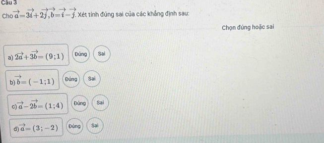 Cho vector a=3vector i+2vector j, vector b=vector i-vector j. . Xét tính đúng sai của các khẳng định sau:
Chọn đúng hoặc sai
a) 2vector a+3vector b=(9;1) Đúng Sai
b vector b=(-1;1) Đúng Sai
C vector a-2vector b=(1;4) Đủng Sai
d vector a=(3;-2) Đúng Sai