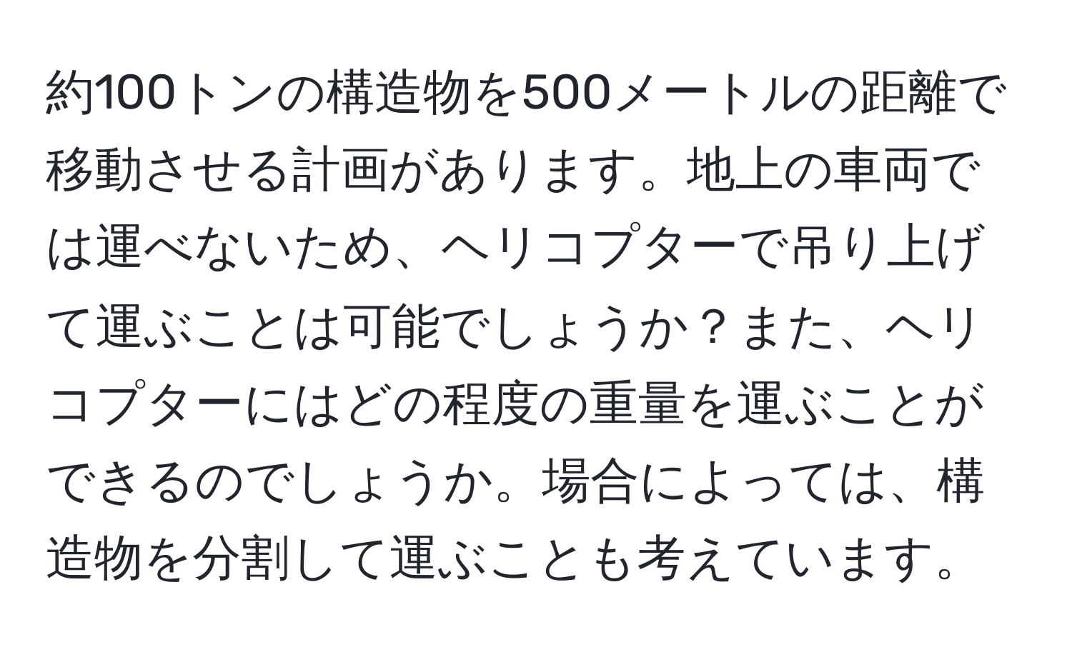 約100トンの構造物を500メートルの距離で移動させる計画があります。地上の車両では運べないため、ヘリコプターで吊り上げて運ぶことは可能でしょうか？また、ヘリコプターにはどの程度の重量を運ぶことができるのでしょうか。場合によっては、構造物を分割して運ぶことも考えています。