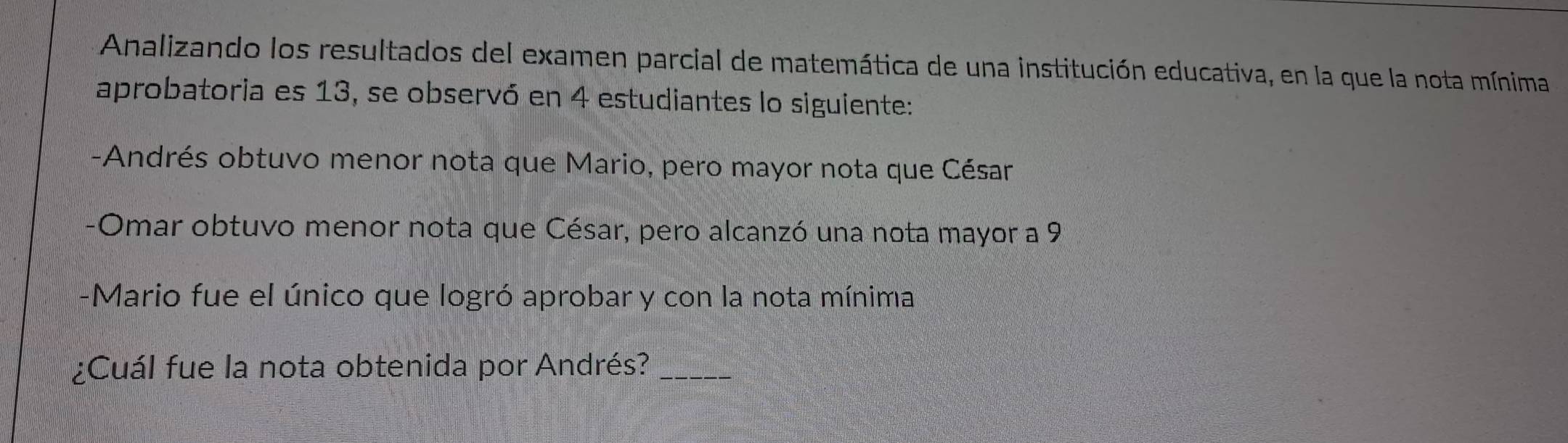 Analizando los resultados del examen parcial de matemática de una institución educativa, en la que la nota mínima 
aprobatoria es 13, se observó en 4 estudiantes lo siguiente: 
-Andrés obtuvo menor nota que Mario, pero mayor nota que César 
-Omar obtuvo menor nota que César, pero alcanzó una nota mayor a 9
-Mario fue el único que logró aprobar y con la nota mínima 
¿Cuál fue la nota obtenida por Andrés?_