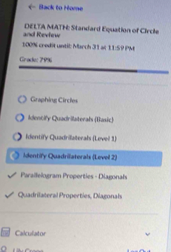 Back to Home 
DELTA MATH: Standard Equation of Circle 
and Review 
100% credit until: March 31 at 11:59 PM 
Grade: 79% 
Graphing Circles 
Identify Quadrilaterals (Basic) 
Identify Quadrilaterals (Level 1) 
Identify Quadrilaterals (Level 2) 
Parallelogram Properties - Diagonals 
Quadrilateral Properties, Diagonals 
Calculator