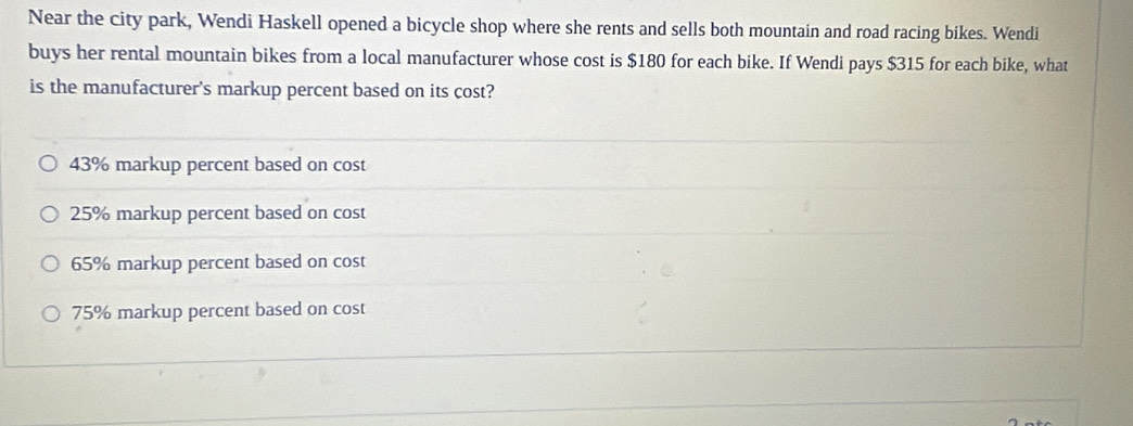 Near the city park, Wendi Haskell opened a bicycle shop where she rents and sells both mountain and road racing bikes. Wendi
buys her rental mountain bikes from a local manufacturer whose cost is $180 for each bike. If Wendi pays $315 for each bike, what
is the manufacturer's markup percent based on its cost?
43% markup percent based on cost
25% markup percent based on cost
65% markup percent based on cost
75% markup percent based on cost