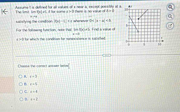 Assume f is defined for all values of x near a, except possibly at a.
The limit limlimits _xto af(x)!= L if for some varepsilon >0 there is no value of delta >0
satisfying the condition |f(x)-L| whenever 0 . 
For the following function, note that limlimits _xto 3f(x)!= 5. Find a value of
varepsilon >0 for which the condition for nonexistence is satisfied.
Choose the correct answer belov
A. varepsilon =3
B. c=5
C. varepsilon =4
D. c=2