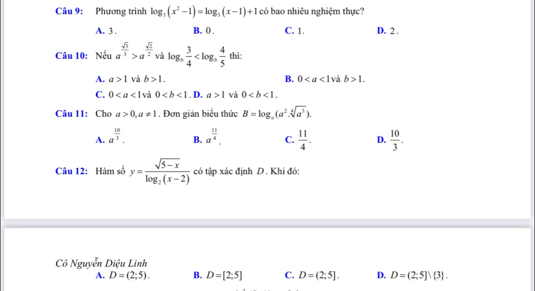 Phương trình log _3(x^2-1)=log _3(x-1)+1 có bao nhiêu nghiệm thực?
A. 3. B. 0. C. 1. D. 2.
Câu 10: Nếu a^(frac sqrt(3))3>a^(frac sqrt(2))2 và log _b 3/4  thì:
A. a>1 và b>1. B. 0 và b>1.
C. 0 và 0. D. a>1 và 0. 
Câu 11: Cho a>0, a!= 1. Đơn giản biểu thức B=log _a(a^2.sqrt[4](a^3)).
A. a^(frac 10)3. a^(frac 11)4.  11/4 . D.  10/3 . 
B.
C.
Câu 12: Hàm số y=frac sqrt(5-x)log _2(x-2) có tập xác định D. Khi đó:
Cô Nguyễn Diệu Linh
A. D=(2;5). B. D=[2;5] C. D=(2;5]. D. D=(2;5]| 3.