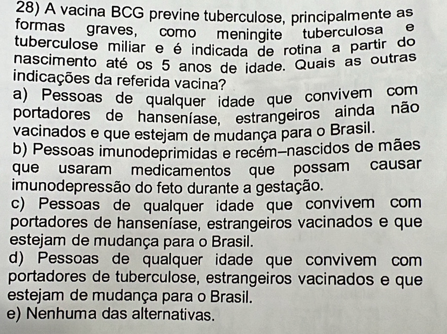 A vacina BCG previne tuberculose, principalmente as
formas graves, como meningite tuberculosa e
tuberculose miliar e é indicada de rotina a partir do
nascimento até os 5 anos de idade. Quais as outras
indicações da referida vacina?
a) Pessoas de qualquer idade que convivem com
portadores de hanseníase, estrangeiros ainda não
vacinados e que estejam de mudança para o Brasil.
b) Pessoas imunodeprimidas e recém-nascidos de mães
que usaram medicamentos que possam causar
imunodepressão do feto durante a gestação.
c) Pessoas de qualquer idade que convivem com
portadores de hanseníase, estrangeiros vacinados e que
estejam de mudança para o Brasil.
d) Pessoas de qualquer idade que convivem com
portadores de tuberculose, estrangeiros vacinados e que
estejam de mudança para o Brasil.
e) Nenhuma das alternativas.