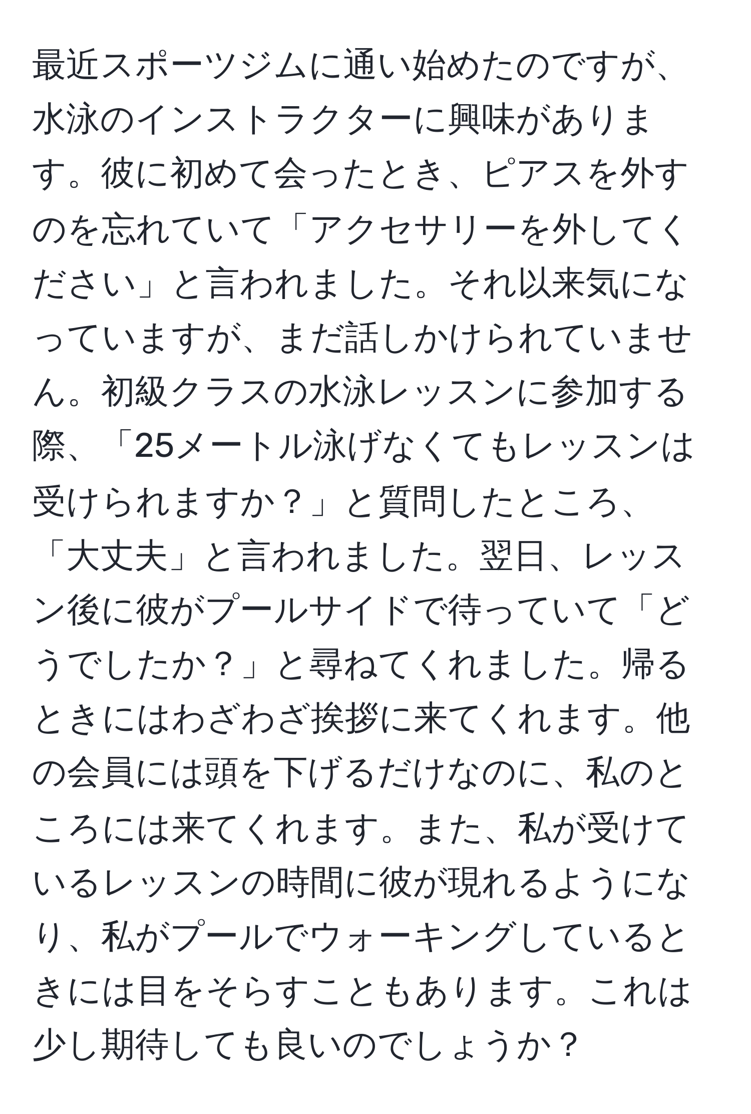 最近スポーツジムに通い始めたのですが、水泳のインストラクターに興味があります。彼に初めて会ったとき、ピアスを外すのを忘れていて「アクセサリーを外してください」と言われました。それ以来気になっていますが、まだ話しかけられていません。初級クラスの水泳レッスンに参加する際、「25メートル泳げなくてもレッスンは受けられますか？」と質問したところ、「大丈夫」と言われました。翌日、レッスン後に彼がプールサイドで待っていて「どうでしたか？」と尋ねてくれました。帰るときにはわざわざ挨拶に来てくれます。他の会員には頭を下げるだけなのに、私のところには来てくれます。また、私が受けているレッスンの時間に彼が現れるようになり、私がプールでウォーキングしているときには目をそらすこともあります。これは少し期待しても良いのでしょうか？