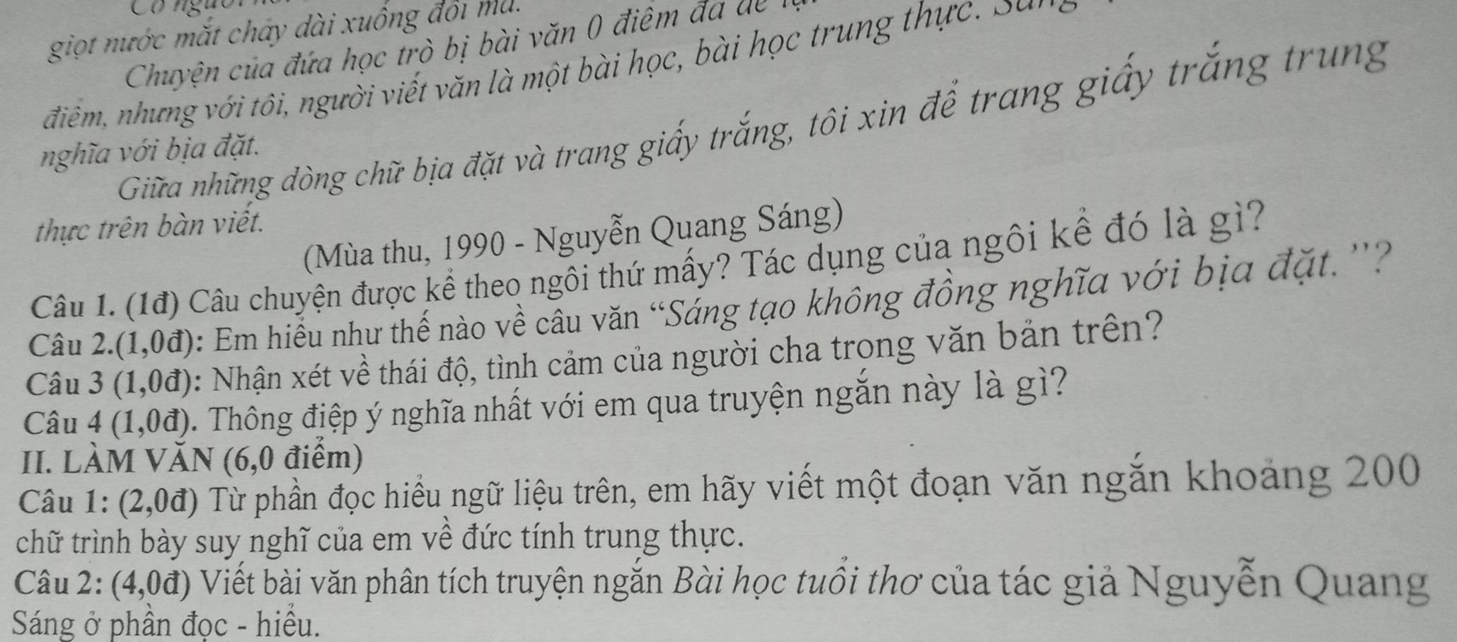 Có ngực 
giọt nước mắt chây dài xuống đổi ma. 
Chuyện của đ ứa học trò bị bài ă n 0 điêm đ a 
điêm, nhưng với tôi, người viết văn là một bài học, bài học trung thực , S an 
Giữa những dòng chữ bịa đặt và trang giấy trắng, tôi xin để trang giấy trắng trung 
nghĩa với bịa đặt. 
thực trên bàn viết. 
(Mùa thu, 1990 - Nguyễn Quang Sáng) 
Câu 1. (1đ) Câu chuyện được kể theo ngôi thứ mấy? Tác dụng của ngôi kể đó là gì? 
Câu 2. (1,0vector a) : Em hiểu như thế nào về cầu văn “Sáng tạo không đồng nghĩa với bịa đặt.''? 
Câu 3 (1,0vector d) : Nhận xét về thái độ, tình cảm của người cha trong văn bản trên? 
Câu 4 (1,0d) 0. Thông điệp ý nghĩa nhất với em qua truyện ngắn này là gì? 
II. làm VAN 16 ,0 điểm) 
Câu 1: (2,0d) Từ phần đọc hiểu ngữ liệu trên, em hãy viết một đoạn văn ngắn khoảng 200
chữ trình bày suy nghĩ của em về đức tính trung thực. 
Câu 2: (4,0d) Viết bài văn phân tích truyện ngắn Bài học tuổi thơ của tác giả Nguyễn Quang 
Sáng ở phần đọc - hiểu.