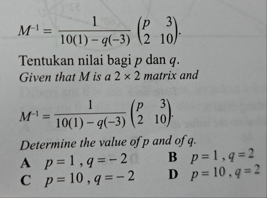 M^(-1)= 1/10(1)-q(-3) beginpmatrix p&3 2&10endpmatrix. 
Tentukan nilai bagi p dan q.
Given that M is a 2* 2 matrix and
M^(-1)= 1/10(1)-q(-3) beginpmatrix p&3 2&10endpmatrix. 
Determine the value of p and of q.
A p=1, q=-2
B p=1, q=2
C p=10, q=-2 D p=10, q=2