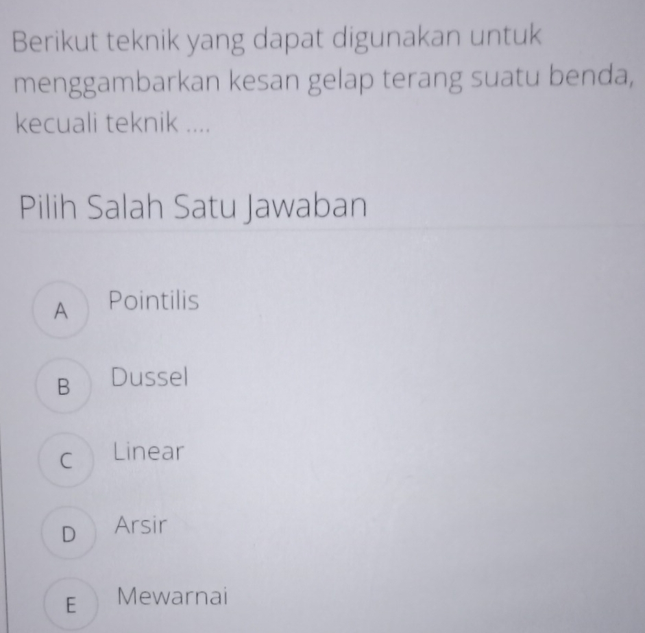 Berikut teknik yang dapat digunakan untuk
menggambarkan kesan gelap terang suatu benda,
kecuali teknik ....
Pilih Salah Satu Jawaban
A Pointilis
B Dussel
c Linear
D Arsir
E Mewarnai