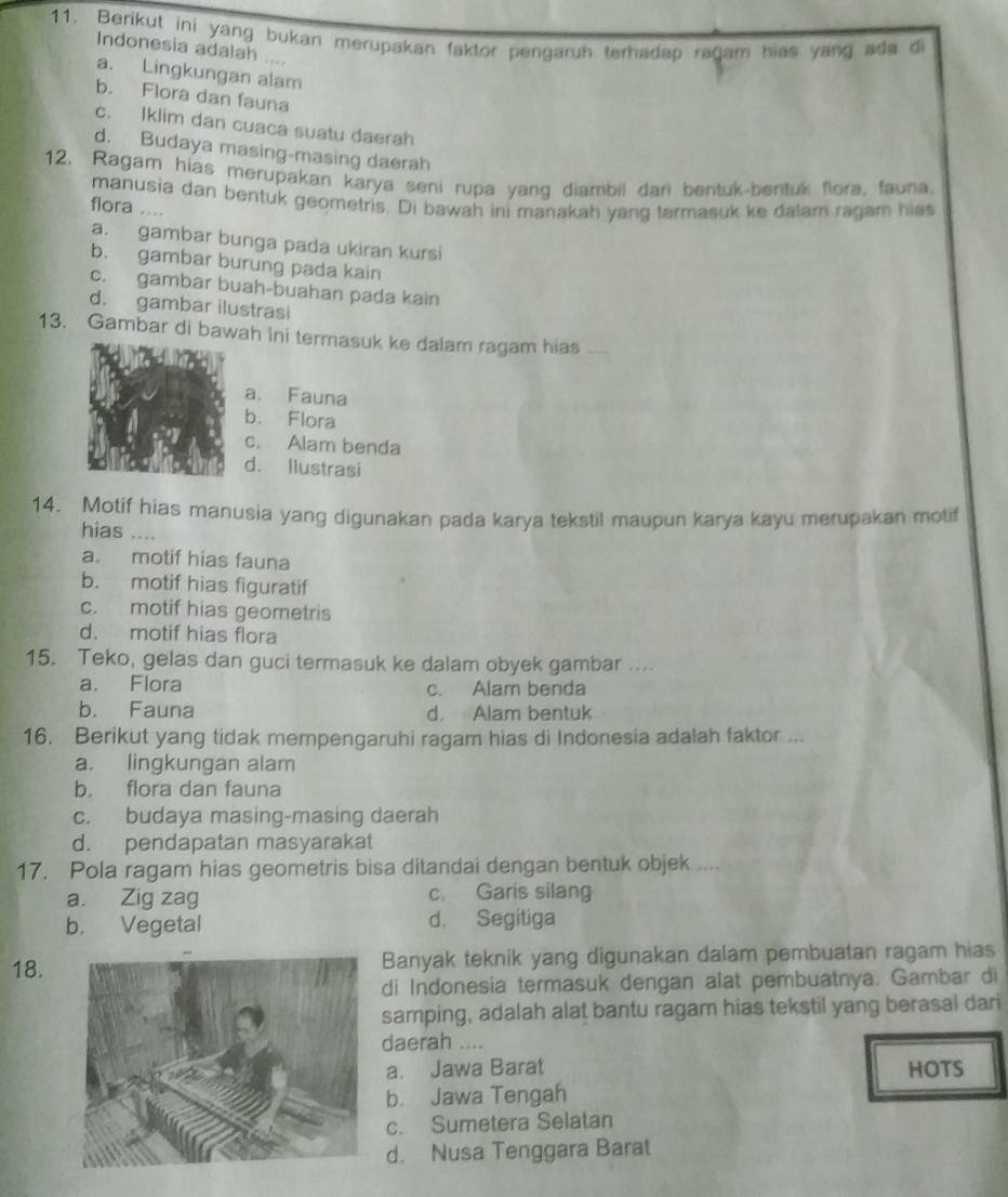 Berikut ini yang bukan merupakan faktor pengaruh terhadap ragam hias yang ada d
Indonesia adalah ....
a. Lingkungan alam
b. Flora dan fauna
c. Iklim dan cuaca suatu daerah
d. Budaya masing-masing daerah
12. Ragam hias merupakan karya seni rupa yang diambil dar bentuk-bentuk flora, fauna.
manusia dan bentuk geometris. Di bawah ini manakah yang termasuk ke dalam ragam hiss
flora ....
a. gambar bunga pada ukiran kursi
b. gambar burung pada kain
c. gambar buah-buahan pada kain
d. gambar ilustrasi
13. Gambar di bawah ini termasuk ke dalam ragam hias
a. Fauna
b. Flora
c. Alam benda
d. Ilustrasi
14. Motif hias manusia yang digunakan pada karya tekstil maupun karya kayu merupakan motif
hias …..
a. motif hias fauna
b. motif hias figuratif
c. motif hias geometris
d. motif hias flora
15. Teko, gelas dan guci termasuk ke dalam obyek gambar ....
a. Flora c. Alam benda
b. Fauna d. Alam bentuk
16. Berikut yang tidak mempengaruhi ragam hias di Indonesia adalah faktor ...
a. lingkungan alam
b. flora dan fauna
c. budaya masing-masing daerah
d. pendapatan masyarakat
17. Pola ragam hias geometris bisa ditandai dengan bentuk objek ....
a. Zig zag c. Garis silang
b. Vegetal d. Segitiga
18. Banyak teknik yang digunakan dalam pembuatan ragam hias
di Indonesia termasuk dengan alat pembuatnya. Gambar di
samping, adalah alat bantu ragam hias tekstil yang berasal dari
daerah ....
a. Jawa Barat HOTS
b. Jawa Tengah
c. Sumetera Selatan
d. Nusa Tenggara Barat