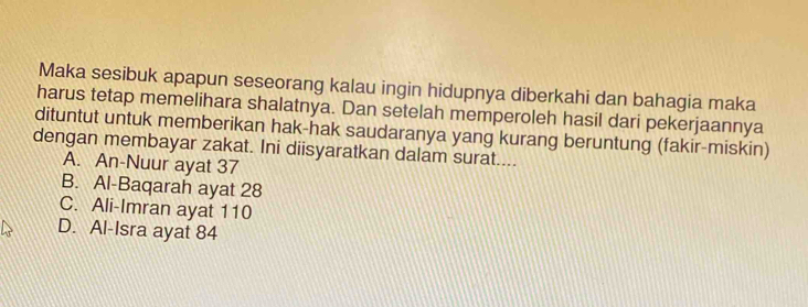 Maka sesibuk apapun seseorang kalau ingin hidupnya diberkahi dan bahagia maka
harus tetap memelihara shalatnya. Dan setelah memperoleh hasil dari pekerjaannya
dituntut untuk memberikan hak-hak saudaranya yang kurang beruntung (fakir-miskin)
dengan membayar zakat. Ini diisyaratkan dalam surat....
A. An-Nuur ayat 37
B. Al-Baqarah ayat 28
C. Ali-Imran ayat 110
D. Al-Isra ayat 84