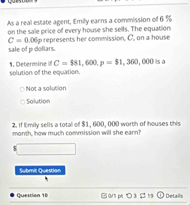 As a real estate agent, Emily earns a commission of 6 %
on the sale price of every house she sells. The equation
C=0.06p represents her commission, C, on a house
sale of p dollars.
1. Determine if C=$81,600, p=$1,360,000 isa 
solution of the equation.
Not a solution
Solution
2. If Emily sells a total of $1, 600, 000 worth of houses this
month, how much commission will she earn?
$□
Submit Question
Question 10 0/1 pt つ 3 approx 19 ① Details