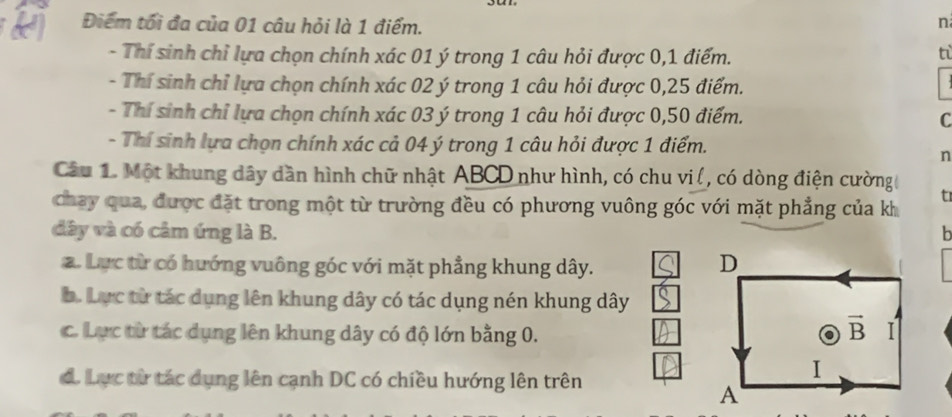 Điểm tối đa của 01 câu hỏi là 1 điểm.
n
- Thí sinh chỉ lựa chọn chính xác 01 ý trong 1 câu hỏi được 0,1 điểm. tỉ
- Thí sinh chỉ lựa chọn chính xác 02 ý trong 1 câu hỏi được 0,25 điểm.
- Thí sinh chỉ lựa chọn chính xác 03 ý trong 1 câu hỏi được 0,50 điểm. C
- Thí sinh lựa chọn chính xác cả 04 ý trong 1 câu hỏi được 1 điểm.
n
Câu 1. Một khung dây dần hình chữ nhật ABCD như hình, có chu vi (, có dòng điện cường
chay qua, được đặt trong một từ trường đều có phương vuông góc với mặt phẳng của kh
t
dây và có câm ứng là B. b
a. Lực từ có hướng vuông góc với mặt phẳng khung dây.
b. Lực từ tác dụng lên khung dây có tác dụng nén khung dây
c. Lực từ tác dụng lên khung dây có độ lớn bằng 0.
d. Lục từ tác dụng lên cạnh DC có chiều hướng lên trên