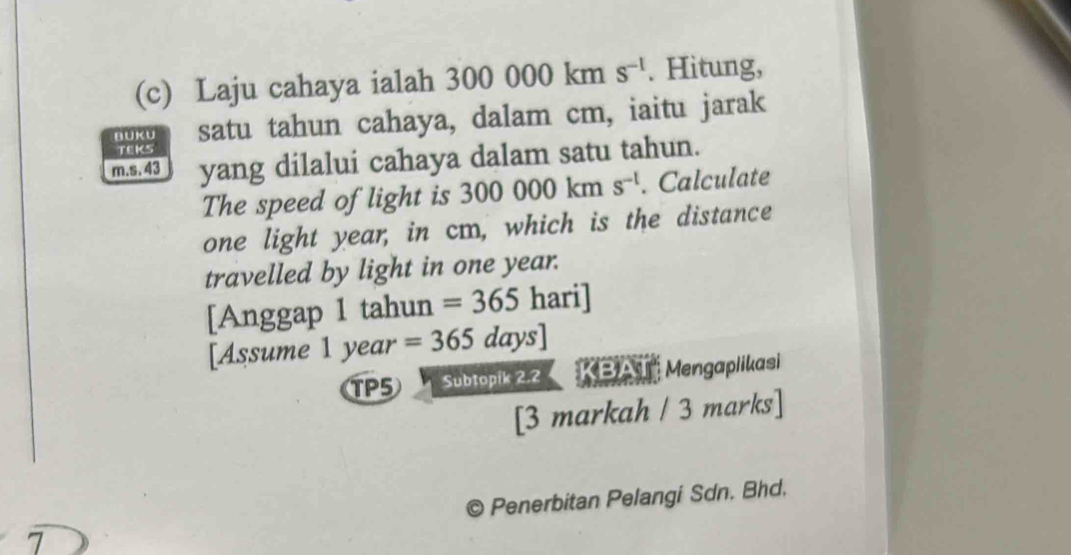 Laju cahaya ialah 300000k m s^(-1). Hitung, 
BUKU satu tahun cahaya, dalam cm, iaitu jarak 
TEKS
m.s. 43 yang dilalui cahaya dalam satu tahun. 
The speed of light is 300000kms^(-l). Calculate 
one light year, in cm, which is the distance 
travelled by light in one year. 
[Anggap 1 tahun =365 hari] 
[Assume 1 year =365days]
TP5 Subtopik 2.2 KBAT Mengaplikasi 
[3 markah / 3 marks] 
Penerbitan Pelangi Sdn. Bhd. 
7