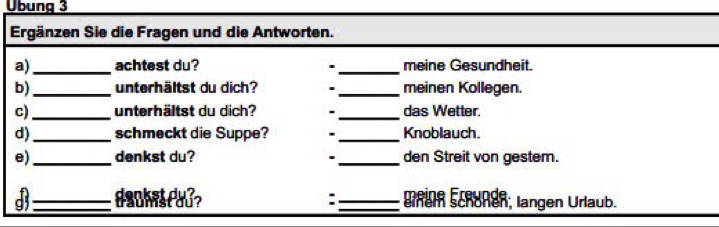 Übung 3 
Ergänzen Sie die Fragen und die Antworten. 
a)_ achtest du? ._ meine Gesundheit. 
b)_ unterhältst du dich? . _meinen Kollegen. 
c)_ unterhältst du dich? . _das Wetter. 
d)_ schmeckt die Suppe? . _Knoblauch. 
e)_ denkst du? _den Streit von gester. 
' 
meine Freunde. 
B_ dechetful? : _einem schönen, langen Urlaub.