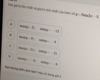 Tim giá trị lớn nhất và giá trị nhỏ nhất của hàm số y=8sin 2x-5
A maxy=3; miny =-13
B
maxy=8; miny =-8
C max y =11; miny -21.
maxy=-4 ;
D miny =-6. 
Bạn không biết cách làm? Hãy sử dụng gọi ý