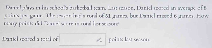 Daniel plays in his school’s basketball team. Last season, Daniel scored an average of 8
points per game. The season had a total of 51 games, but Daniel missed 6 games. How 
many points did Daniel score in total last season? 
Daniel scored a total of points last season.