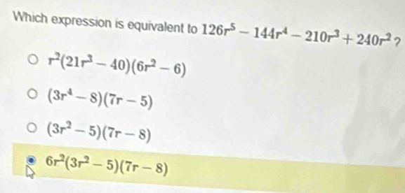 Which expression is equivalent to 126r^5-144r^4-210r^3+240r^2 ?
r^2(21r^3-40)(6r^2-6)
(3r^4-8)(7r-5)
(3r^2-5)(7r-8)
6r^2(3r^2-5)(7r-8)