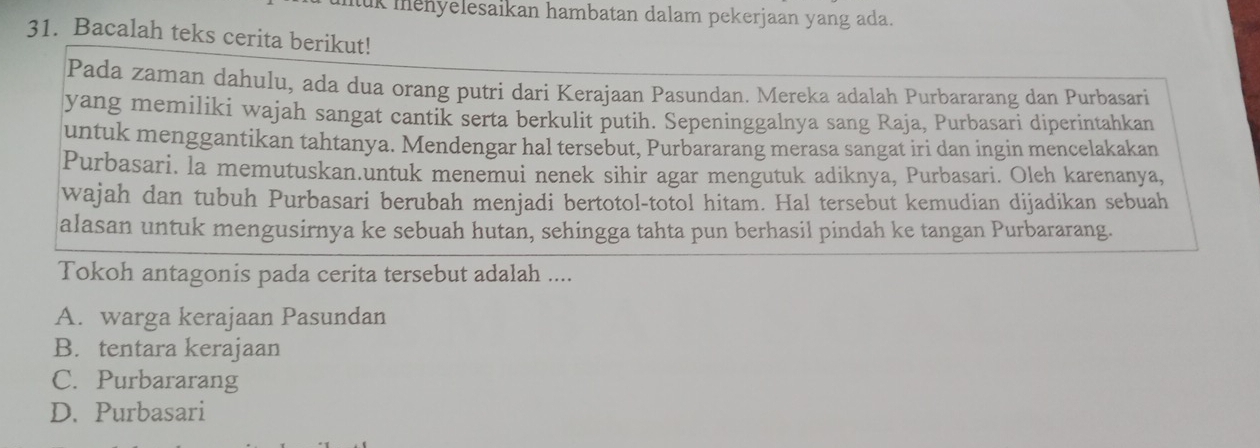 kmenyelesaikan hambatan dalam pekerjaan yang ada.
31. Bacalah teks cerita berikut!
Pada zaman dahulu, ada dua orang putri dari Kerajaan Pasundan. Mereka adalah Purbararang dan Purbasari
yang memiliki wajah sangat cantik serta berkulit putih. Sepeninggalnya sang Raja, Purbasari diperintahkan
untuk menggantikan tahtanya. Mendengar hal tersebut, Purbararang merasa sangat iri dan ingin mencelakakan
Purbasari. la memutuskan.untuk menemui nenek sihir agar mengutuk adiknya, Purbasari. Oleh karenanya,
wajah dan tubuh Purbasari berubah menjadi bertotol-totol hitam. Hal tersebut kemudian dijadikan sebuah
alasan untuk mengusirnya ke sebuah hutan, sehingga tahta pun berhasil pindah ke tangan Purbararang.
Tokoh antagonis pada cerita tersebut adalah ....
A. warga kerajaan Pasundan
B. tentara kerajaan
C. Purbararang
D. Purbasari