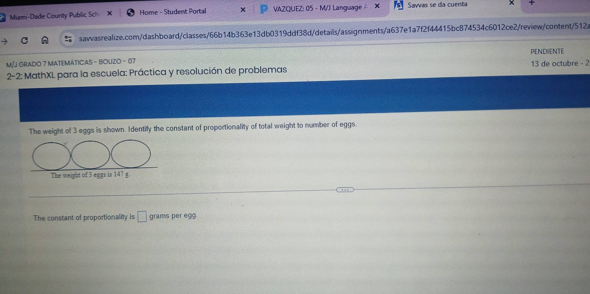 Miami-Dade County Public Sch Home - Student Portal VAZQUEZ: 05 - M/J Language × Savvas se da cuenta 

savvasrealize.com/dashboard/classes/66b14b363e13db0319ddf38d/details/assignments/a637e1a7f2f44415bc874534c6012ce2/review/content/512a 
PENDIENTE 
M/J GRADO 7 MATEMÁTICAS - BOUZO - 07 
* 2-2: MathXL para la escuela: Práctica y resolución de problemas 13 de octubre - 2 
The weight of 3 eggs is shown. Identify the constant of proportionality of total weight to number of eggs. 
The weight of 3 eggs is 147 g. 
The constant of proportionality is □ grams per egg.