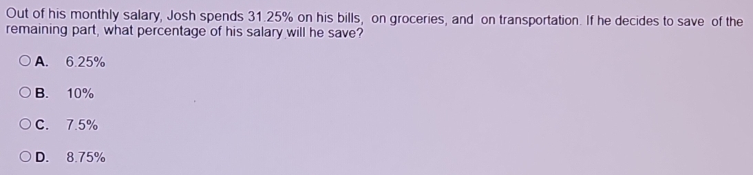 Out of his monthly salary, Josh spends 31.25% on his bills, on groceries, and on transportation. If he decides to save of the
remaining part, what percentage of his salary will he save?
A. 6.25%
B. 10%
C. 7.5%
D. 8.75%