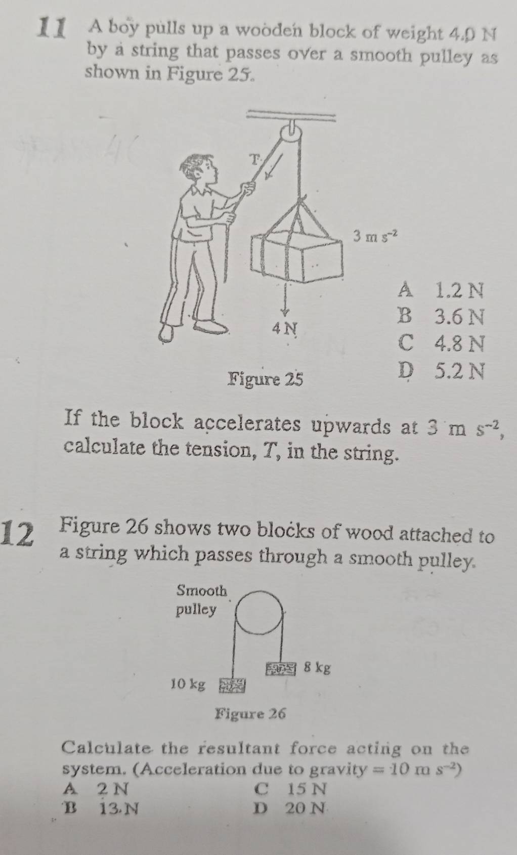 II A boy pulls up a wooden block of weight 4.0 N
by a string that passes over a smooth pulley as
shown in Figure 25.
1.2 N
3.6 N
4.8 N
Figure 25
D 5.2 N
If the block accelerates upwards at 3ms^(-2),
calculate the tension, T, in the string.
12 Figure 26 shows two blocks of wood attached to
a string which passes through a smooth pulley.
Smooth
pulley
8 kg
10 kg
Figure 26
Calculate the resultant force acting on the
system. (Acceleration due to gravity =10ms^(-2))
A 2 N C 15 N
B 13N D 20 N