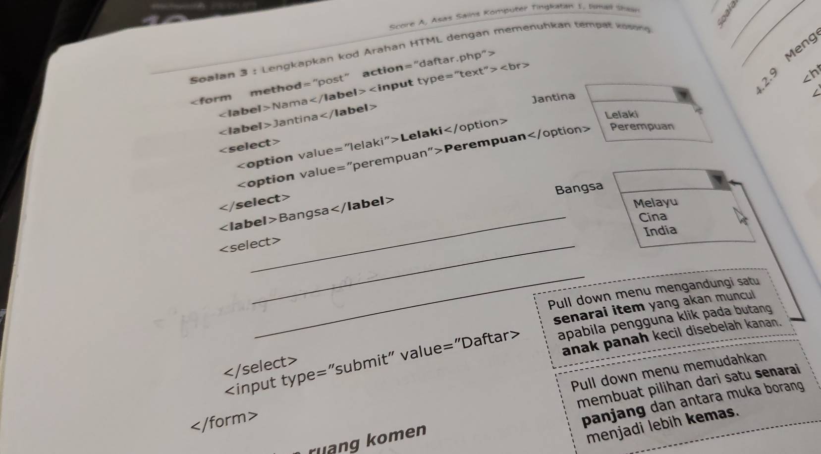 Score A, Asas Sains Komputer Tingkatan 1, Imal Shaan
__
Soalan 3 : Lengkapkan kod Arahan HTML dengan memenuhkan tempat kosong
=''text''>
2.9 Meng

∠ 1i abe I>N am a
∠ ht
Jantina
L
Lelaki
∠ Ia beI>Janti na
Lelaki

Perempuar Perempuan
Bangsa

Melayu
Bangsa _
Cina
India
_
_
Pull down menu mengandungi satu
senarai item yang akan muncul
anak panah kecil disebelah kanan.
apabila pengguna klik pada butang

Pull down menu memudahkan
panjang dan antara muka borang 
ruang komen membuat pilihan dari satu senarai

menjadi lebih kemas.