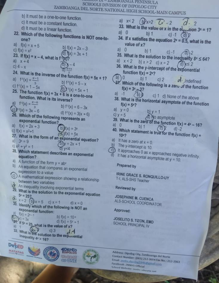 λ − 2ambOANGA PENINSULA
SCHOOLS DIVISION OF DIPOLOG CITY
ZAMBOANGA DEL NORTE NATIONAL HIGH SCHOOL-MAIN CAMPUS
b) It must be a one-to-one function. a) x<2</tex> x>2· overline C-2 2
c) It must be a constant function. 33. What is the value or x in the equation 3^x=1 ?
d) It must be a linear function. a) 0 b) 1
22. Which of the following functions is NOT one-to- 34. If x satisfies the equation c) -1 die
2^x=0.5
one? value of x? , what is the
a) f(x)=x+5 b) f(x)=2x-3 a) 0 b) 1 c) -1 a)-2
c) f(x)=x^2 a f(x)=3x+1 35. What is the solution to the inequality 8^x≤ 64 ?
23. If f(x)=x-4 , what is f (x)?
a) x<2</tex> b) x>2 c) x=2 d) x≤ 2
a) x+4 b x-4 36. What is the y-intercept of the exponential
d)  (x+4)/2 
c) 4-x function f(x)=2^x ?
24. What is the inverse of the function f(x)=5x+1 a) ) 0 b) 1 c) 2 ndefined
a) f^(-1)(x)= (x-1)/5  b) f^(-1)(x)=5-x 37. Which of the following is a zero of the function
f(x)=3^x-3 ?
c) f^(-1)(x)=1-5x a f^(-1)(x)=5x+1 a) -1 b) c) 1 d) None of the above
25. The function f(x)=3x+6 is a one-to-one 38. What is the horizontal asymptote of the function
function. What is its inverse? ?
f(x)=5^x
a) f^(-1)(x)= (x-6)/3  b) f^(-1)(x)=6-3x a) y=0 b) y=1
f^(-1)(x)=3x-6 d) f^(-1)(x)=3(x+6) c) y=5 d) No asymptote
26. Which of the following represents an 39. What is the zero of the function f(x)=4^x-16 2
exponential function? a) 0 b) 1 d) -2
a) f(x)=2x+3 )f(x)=3^x 40. Which statement is true for the function f(x)=
10^x ?
c) f(x)=x^2+1 (cl.)f(x)=5x a) It has a zero at
27. What is the form of an exponential equation? b) The y-intercept is 10.
x=0.
c) x^2+y^2=1 d) y<4</tex>
a) 3^x=9 5 y=2x+1 cIt approaches 0 as x approaches negative infinity.
28. Which statement describes an exponential d) It has a horizontal asymptote at y=10.
equation?
a) A function of the form y=ab^x
Prepared by
b) An equation that compares an exponential IRINE GRACE S. RONQUILLO-UY
expression to a value
A mathematical expression showing a relationship T-I, ALS-SHS Teacher
between two variables
An inequality involving exponential terms
Reviewed by
5^x=25?
29. What is the solution to the exponential equation ALS-SCHOOL COORDINATOR
JOSEPHINE M. CUENCA
x=2 8 x=5 c) x=1 d) x=0
30. identify which of the following is NOT an Approved:
exponential function:
a) f(x)=2^(x-1) b) f(x)=10^(-x)
a x)=3x d) f(x)=5^x+1
JOSELITO S. TIZON, EMD
SCHOOL PRINCIPAL IV
I if5^2=25 what is the value of x?
a) 1
b c) 3
32. What is the solution to the exponential
inequality 4^x>16 a
DePED MATATAG
1
Address: Dipolog City, Zamboanga del Norte
Contact Number: (065) 212-3604 Fax No.: 212-2063
Wo RACE Email: znnhs dipolog1946@gmail.com
as ONE  Facebook: ZNNHS Official
Sharl Wehsite: sanhs mdnorte net