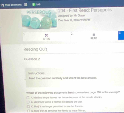 PADL Bostearís SAG
PERSEPOLIS 2.14 - First Read: Persepolis
Assigned by: Mr. Glaser
Due: Nov 1B, 2024 11:59 PM
3.
1 x
2.
INTRO READ
Reading Quiz
Question 2
Instructions
Read the question carefully and select the best answer.
Which of the following statements best summarizes page 136 in the excerpt?
A. Marji no longer leaves her house because of the missile attacks.
B. Marji tries to live a normal life despite the war.
C. Marji is no longer permitted to see her friends.
D. Marji tries to convince her family to leave Tehran.