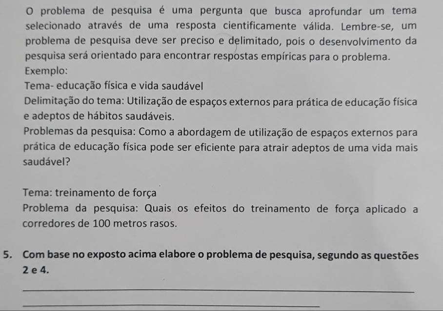 problema de pesquisa é uma pergunta que busca aprofundar um tema 
selecionado através de uma resposta cientificamente válida. Lembre-se, um 
problema de pesquisa deve ser preciso e delimitado, pois o desenvolvimento da 
pesquisa será orientado para encontrar respostas empíricas para o problema. 
Exemplo: 
Tema- educação física e vida saudável 
Delimitação do tema: Utilização de espaços externos para prática de educação física 
e adeptos de hábitos saudáveis. 
Problemas da pesquisa: Como a abordagem de utilização de espaços externos para 
prática de educação física pode ser eficiente para atrair adeptos de uma vida mais 
saudável? 
Tema: treinamento de força 
Problema da pesquisa: Quais os efeitos do treinamento de força aplicado a 
corredores de 100 metros rasos. 
5. Com base no exposto acima elabore o problema de pesquisa, segundo as questões 
2 e 4. 
_ 
_