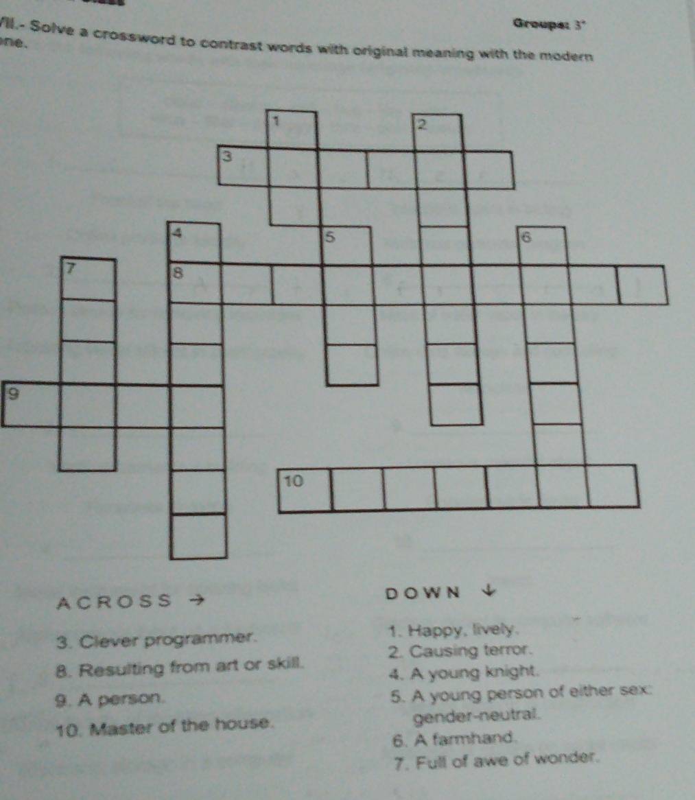 Groups: 3°
VIl.- Solve a crossword to contrast words with original meaning with the modern 
ne. 
9 
AC R O S S D O W N 
3. Clever programmer. 1. Happy, lively. 
2. Causing terror. 
8. Resulting from art or skill. 
4. A young knight. 
9. A person. 
5. A young person of either sex: 
10. Master of the house. gender-neutral. 
6. A farmhand. 
7. Full of awe of wonder.