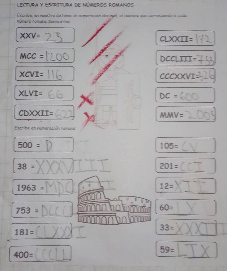 LECTURA Y ESCRITURA DE NÚMEROS ROMANOS 
Escribe, en nuestro sistema de numeración decimal, el número que correspande a cada 
número romano. Ilumino al fimal
XXV=
CLXXII=
MCC=
DCCLIII=
XCVI=
csc xxvI=
XLVI=
DC=
CDXXII=
MMV=
Escribe en numeración romana:
500=
105=
38=
201=
1963=
12=

753=
60=
181=
33=
59=
400=