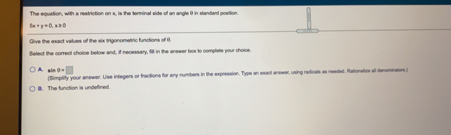 The equation, with a restriction on x, is the terminal side of an angle θ in standard position.
5x+y=0,x≥ 0
Give the exact values of the six trigonometric functions of 6.
Select the correct choice below and, if necessary, fill in the answer box to complete your choice.
A. s nθ =□
(Simplify your answer. Use integers or fractions for any numbers in the expression. Type an exact answer, using radicals as needed. Rationalize all denominators.)
B. The function is undefined.