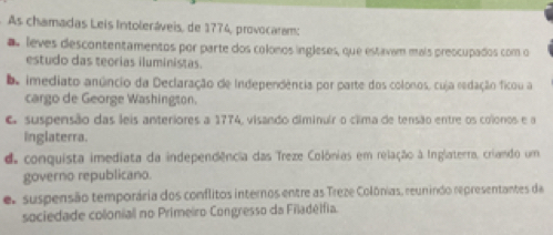 As chamadas Leis Intoleráveis, de 1774, provocaram:
a leves descontentamentos por parte dos colonos ingleses, que estavan mais preocupados com o
estudo das teorias iluministas.
De imediato anúncio da Declaração de Independência por parte dos colonos, cuja redação ficou a
cargo de George Washington.
O suspensão das leis anteriores a 1774, visando diminuír o clima de tensão entre os colonos e a
inglaterra.
d conquista imediata da independência das Treze Colônias em relação à Inglaterra, criando um
governo republicano.
e. suspensão temporária dos conflitos internos entre as Treze Colônias, reun indo representantes da
sociedade colonial no Primeiro Congresso da Filadélfia.