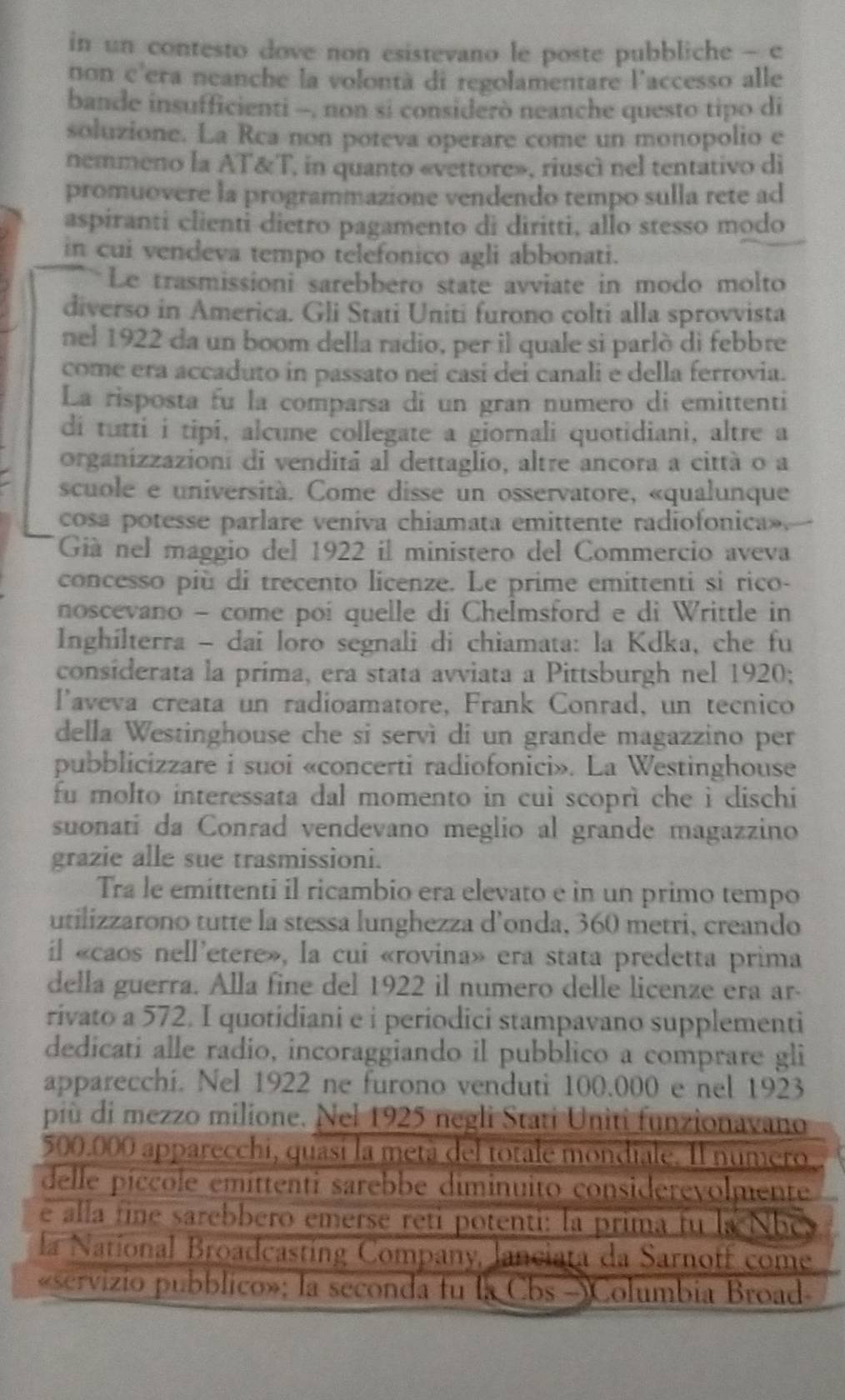 in un contesto dove non esistevano le poste pubbliche - c
non c'era neanche la volontà di regolamentare l'accesso alle
bande insufficienti -, non si considerò neanche questo tipo di
soluzione. La Rca non poteva operare come un monopolio e
nemmeno la AT&T, in quanto «vettore», riuscì nel tentativo di
promuovere la programmazione vendendo tempo sulla rete ad
aspiranti clienti dietro pagamento di diritti, allo stesso modo
in cui vendeva tempo telefonico agli abbonati.
Le trasmissioni sarebbero state avviate in modo molto
diverso in America. Gli Stati Uniti furono colti alla sprovvista
nel 1922 da un boom della radio, per il quale si parlò di febbre
come era accaduto in passato nei casí dei canali e della ferrovia.
La risposta fu la comparsa di un gran numero di emittenti
di tutti i tipi, alcune collegate a giornali quotidiani, altre a
organizzazioni di venditá al dettaglio, altre ancora a città o a
scuole e università. Come disse un osservatore, «qualunque
cosa potesse parlare veníva chiamata emittente radiofonica».
Giá nel maggio del 1922 il ministero del Commercio aveva
concesso più di trecento licenze. Le prime emittenti si rico-
noscevano - come poi quelle di Chelmsford e di Writtle in
Inghilterra - dai loro segnali di chiamata: la Kdka, che fu
considerata la prima, era stata avviata a Pittsburgh nel 1920;
l'aveva creata un radioamatore, Frank Conrad, un tecnico
della Westinghouse che si servì di un grande magazzino per
pubblicizzare i suoi «concerti radiofonici». La Westinghouse
fu molto interessata dal momento in cuì scoprì che i dischi
suonati da Conrad vendevano meglio al grande magazzino
grazie alle sue trasmissioni.
Tra le emittenti il ricambio era elevato e in un primo tempo
utilizzarono tutte la stessa lunghezza d’onda, 360 metri, creando
il «caos nell'etere», la cui «rovina» era stata predetta prima
della guerra. Alla fine del 1922 il numero delle licenze era ar-
rivato a 572. I quotidiani e i periodici stampavano supplementi
dedicati alle radio, incoraggiando il pubblico a comprare gli
apparecchi. Nel 1922 ne furono venduti 100.000 e nel 1923
più di mezzo milione. Nel 1925 negli Stati Uniti funzionavano
500.000 apparecchi, quasí la metá del totale mondiale. Il numero
delle píccole emittenti sarebbe diminuito considerevolmente
e alla fine sarebbero emerse reti potenti: la prima fu la N h e 
la National Broadcasting Company, lanciata da Sarnoff come
«servizio pubblico»; la seconda tu la Cbs -)Columbia Broad-