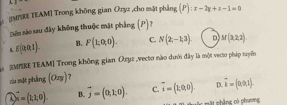 y- 
[EMPIRE TEAM] Trong không gian Oxyz ,cho mặt phẳng (P) : x-2y+z-1=0
Diểm nào sau đây không thuộc mặt phẳng (P)?
A. E(0;0;1). B. F(1;0;0).
C. N(2;-1;3). D M(3;2;2). 
[EMPIRE TEAM] Trong không gian Oxyz ,vectơ nào dưới đây là một vectơ pháp tuyến
của mặt phẳng (Oxy)?
vector n=(1;1;0). B. vector j=(0;1;0). C. vector i=(1;0;0). D. vector k=(0;0;1). 
m ộ c mặt phẳng có phương