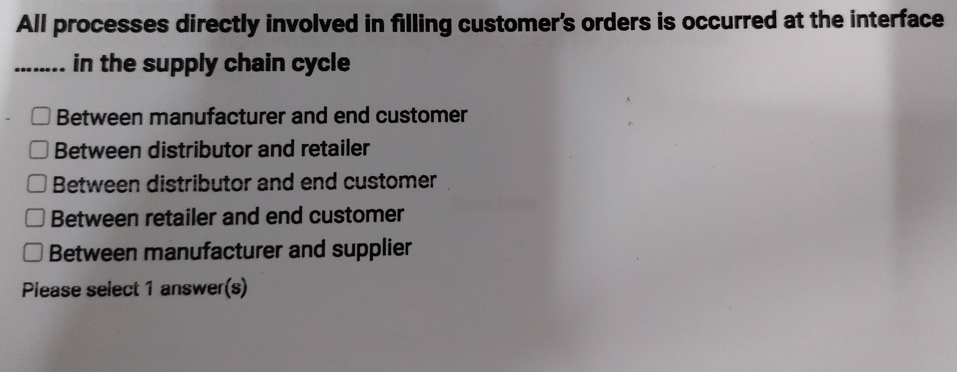 All processes directly involved in filling customer's orders is occurred at the interface
_in the supply chain cycle
Between manufacturer and end customer
Between distributor and retailer
Between distributor and end customer
Between retailer and end customer
Between manufacturer and supplier
Piease select 1 answer(s)