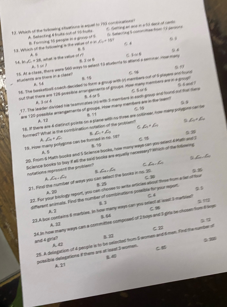 Which of the following situations is squal to 792 combi cations
A. Setecting 4 truits out of 10 truits. C. Getting an acd in a 50 back th cante.
B. Forming 10 people in a group of 5 D. Salecting S comeitan toe V Samren
13. Which of the following is the velus of n in C_2=15.
5
A. S
14. In _2C_1=28 i, what is the value of ' C 3 fA
15. At a class, there were 560 ways to selact 13 students to stend a seminal Yow many
A. 1 or 7
students are there in a class?

B. 15
16. The basketball coach decided to form a group with (r) memsers out of 5 players and hou d
A.14
out that there are 128 possible arrangements of groups. How many mamsers are in a goudh
A, 3 01 4 B. 4 o 5
17. The leader divided his teammates (n) with 3 members in sach group and found out that there
are 120 possible arrangements of groups. How many members are in the team
C 1
B. 11
18. If there are 4 distinct points on a plane with no three are collinear, how many polpne car he
A. 12 D L_1+C_2
C
formed? What is the combination notation of the problem? a_1+c_5
B 0.20
A C_5+C_1
C. 1
19. How many polygone can be formed in no. 18? C_1+C_2
A. 5 B.10
20. From 6 Math books and 5 Science books, how many ways can you select 4 Math and 2
ainO_2
Science books to buy if all the said books are equally necsssery? Which of the following
notations represent the problem?
C c_n,c_n
B _6C_5,_2C_5
A C_5._5C_2
C. D
21. Find the number of ways you can select the books in no. 20.. 36
8. 25
22. For your biology report, you can chooss to write articles about three from a list of four
A. 20
C4
different animals. Find the number of combinations possible for your report.
B.3
112
C∞
23.A box contains 6 marbles. In how many ways can you select at least 3 marbles?
A2
012
24.In how many ways can a committee composed of 2 boys and 3 girls be chosen from 8 boys
A. 32 B. 64
C. 22
and 4 girls?
B.32
25. A delegation of 4 people is to be selected from 5 women and 6men. Find the number of
A. 42
possible delegations if there are at least 3 women.
C5
B.40
A 21