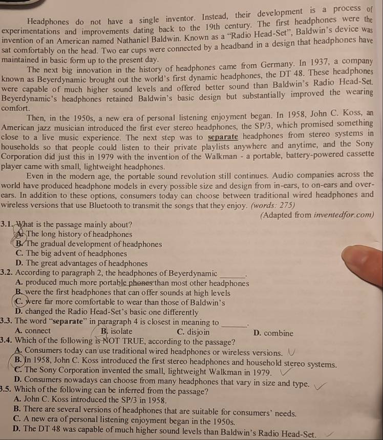 Headphones do not have a single inventor. Instead, their development is a process of
experimentations and improvements dating back to the 19th century. The first headphones were the
invention of an American named Nathaniel Baldwin. Known as a “Radio Head-Set”, Baldwin’s device was
sat comfortably on the head. Two ear cups were connected by a headband in a design that headphones have
maintained in basic form up to the present day.
The next big innovation in the history of headphones came from Germany. In 1937, a company
known as Beyerdynamic brought out the world's first dynamic headphones, the DT 48. These headphones
were capable of much higher sound levels and offered better sound than Baldwin's Radio Head-Set.
Beyerdynamic's headphones retained Baldwin’s basic design but substantially improved the wearing
comfort.
Then, in the 1950s, a new era of personal listening enjoyment began. In 1958, John C. Koss, an
American jazz musician introduced the first ever stereo headphones, the SP/3, which promised something
close to a live music experience. The next step was to separate headphones from stereo systems in
households so that people could listen to their private playlists anywhere and anytime, and the Sony
Corporation did just this in 1979 with the invention of the Walkman - a portable, battery-powered cassette
player came with small, lightweight headphones.
Even in the modern age, the portable sound revolution still continues. Audio companies across the
world have produced headphone models in every possible size and design from in-ears, to on-ears and over-
ears. In addition to these options, consumers today can choose between traditional wired headphones and
wireless versions that use Bluetooth to transmit the songs that they enjoy. (words: 275)
(Adapted from inventedfor.com)
3.1. What is the passage mainly about?
The long history of headphones
B. The gradual development of headphones
C. The big advent of headphones
D. The great advantages of headphones
3.2. According to paragraph 2, the headphones of Beyerdynamic _.
A. produced much more portable phones than most other headphones
B. were the first headphones that can offer sounds at high levels
C. were far more comfortable to wear than those of Baldwin’s
D. changed the Radio Head-Set's basic one differently
3.3. The word “separate” in paragraph 4 is closest in meaning to _.
A. connect B. isolate C. disjoin D. combine
3.4. Which of the following is NOT TRUE, according to the passage?
A. Consumers today can use traditional wired headphones or wireless versions.
B. In 1958, John C. Koss introduced the first stereo headphones and household stereo systems.
C. The Sony Corporation invented the small, lightweight Walkman in 1979.
D. Consumers nowadays can choose from many headphones that vary in size and type.
3.5. Which of the following can be inferred from the passage?
A. John C. Koss introduced the SP/3 in 1958.
B. There are several versions of headphones that are suitable for consumers’ needs.
C. A new era of personal listening enjoyment began in the 1950s.
D. The DT 48 was capable of much higher sound levels than Baldwin’s Radio Head-Set.