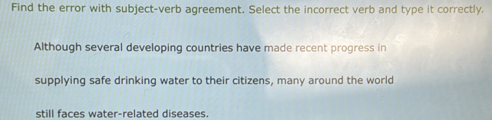 Find the error with subject-verb agreement. Select the incorrect verb and type it correctly. 
Although several developing countries have made recent progress in 
supplying safe drinking water to their citizens, many around the world 
still faces water-related diseases.