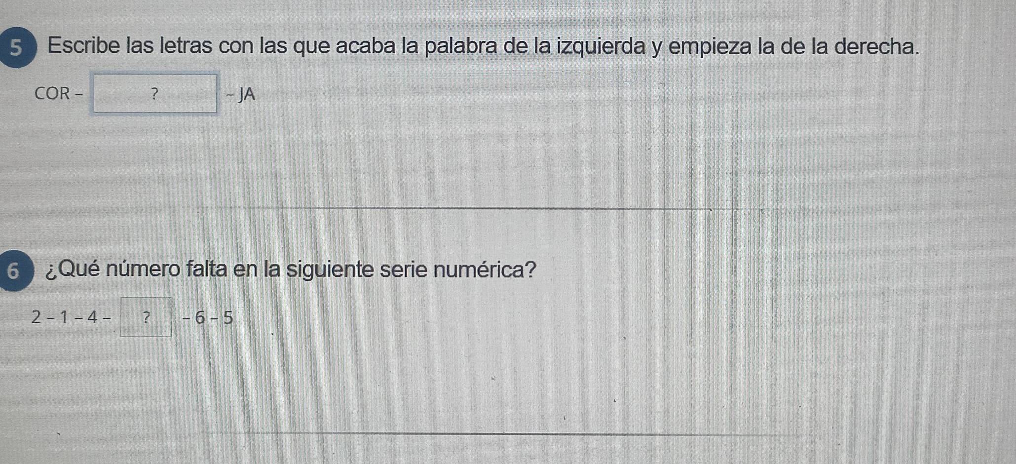 Escribe las letras con las que acaba la palabra de la izquierda y empieza la de la derecha. 
COR-?-JA 
6 ¿Qué número falta en la siguiente serie numérica?
2-1-4-□ ?-6-5