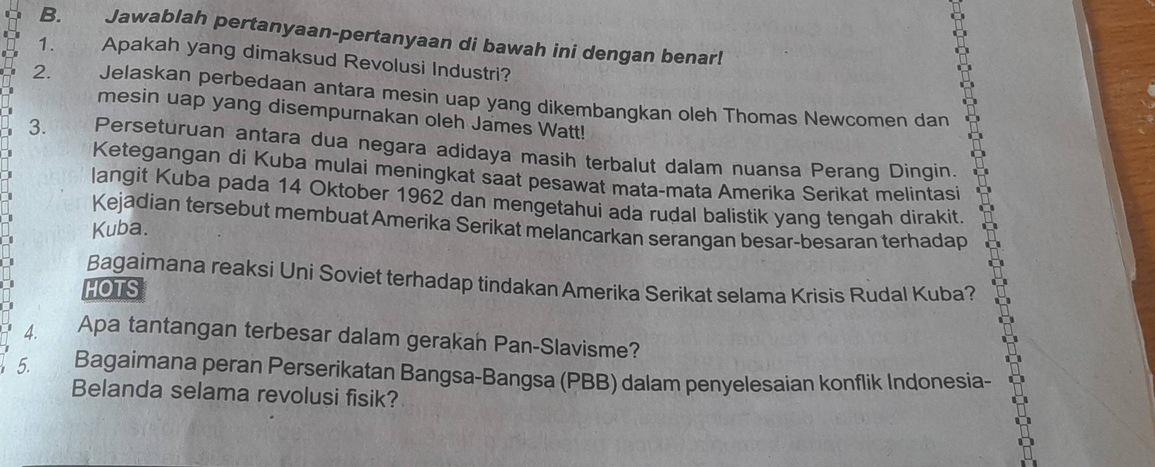 Jawablah pertanyaan-pertanyaan di bawah ini dengan benar! 
1.  Apakah yang dimaksud Revolusi Industri? 
2. Jelaskan perbedaan antara mesin uap yang dikembangkan oleh Thomas Newcomen dan 
mesin uap yang disempurnakan oleh James Watt! 
3. Perseturuan antara dua negara adidaya masih terbalut dalam nuansa Perang Dingin. 
I 
Ketegangan di Kuba mulai meningkat saat pesawat mata-mata Amerika Serikat melintasi 
I 
langit Kuba pada 14 Oktober 1962 dan mengetahui ada rudal balistik yang tengah dirakit. 
Kejadian tersebut membuat Amerika Serikat melancarkan serangan besar-besaran terhadap 
Kuba. 
Bagaimana reaksi Uni Soviet terhadap tindakan Amerika Serikat selama Krisis Rudal Kuba? 
HOTS 
4. Apa tantangan terbesar dalam gerakah Pan-Slavisme? 
5. Bagaimana peran Perserikatan Bangsa-Bangsa (PBB) dalam penyelesaian konflik Indonesia- 
Belanda selama revolusi fisik?