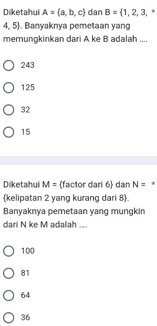 Diketahui A= a,b,c dan B= 1,2,3, , *
4,5. Banyaknya pemetaan yang
memungkinkan dari A ke B adalah ....
243
125
32
15
Diketahui M= factor dari 6 dan N= *
kelipatan 2 yang kurang dari 8 .
Banyaknya pemetaan yang mungkin
dari N ke M adalah ....
100
81
64
36