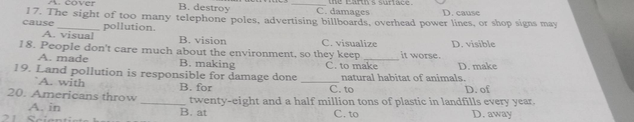 B. destroy
A. cover _C. damages
D. cause
17. The sight of too many telephone poles, advertising billboards, overhead power lines, or shop signs may
cause pollution.
A. visual B. vision
C. visualize D. visible
18. People don't care much about the environment, so they keep_ it worse.
A. made B. making C. to make D. make
19. Land pollution is responsible for damage done_
A. with
natural habitat of animals.
B. for C. to D. of
20. Americans throw
_twenty-eight and a half million tons of plastic in landfills every year.
A. in
B. at C. to D. away