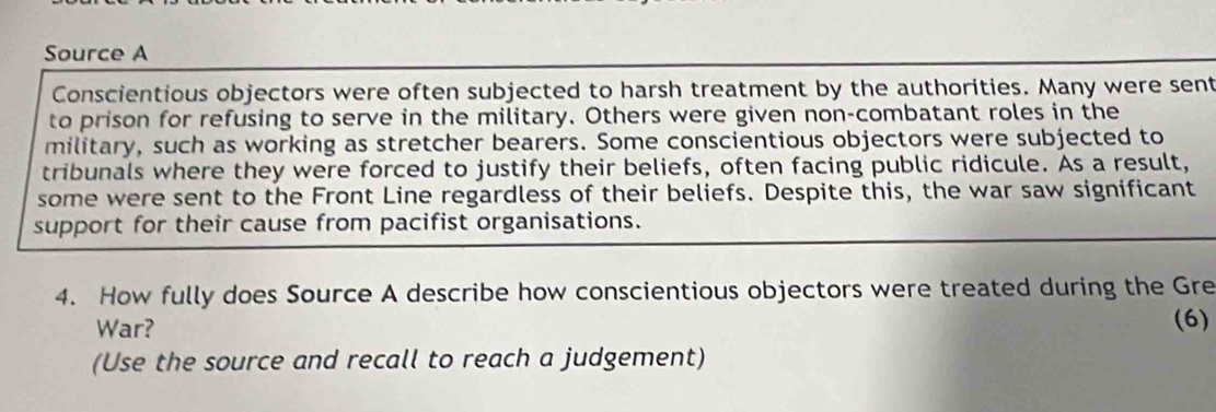 Source A 
Conscientious objectors were often subjected to harsh treatment by the authorities. Many were sent 
to prison for refusing to serve in the military. Others were given non-combatant roles in the 
military, such as working as stretcher bearers. Some conscientious objectors were subjected to 
tribunals where they were forced to justify their beliefs, often facing public ridicule. As a result, 
some were sent to the Front Line regardless of their beliefs. Despite this, the war saw significant 
support for their cause from pacifist organisations. 
4. How fully does Source A describe how conscientious objectors were treated during the Gre 
War? 
(6) 
(Use the source and recall to reach a judgement)