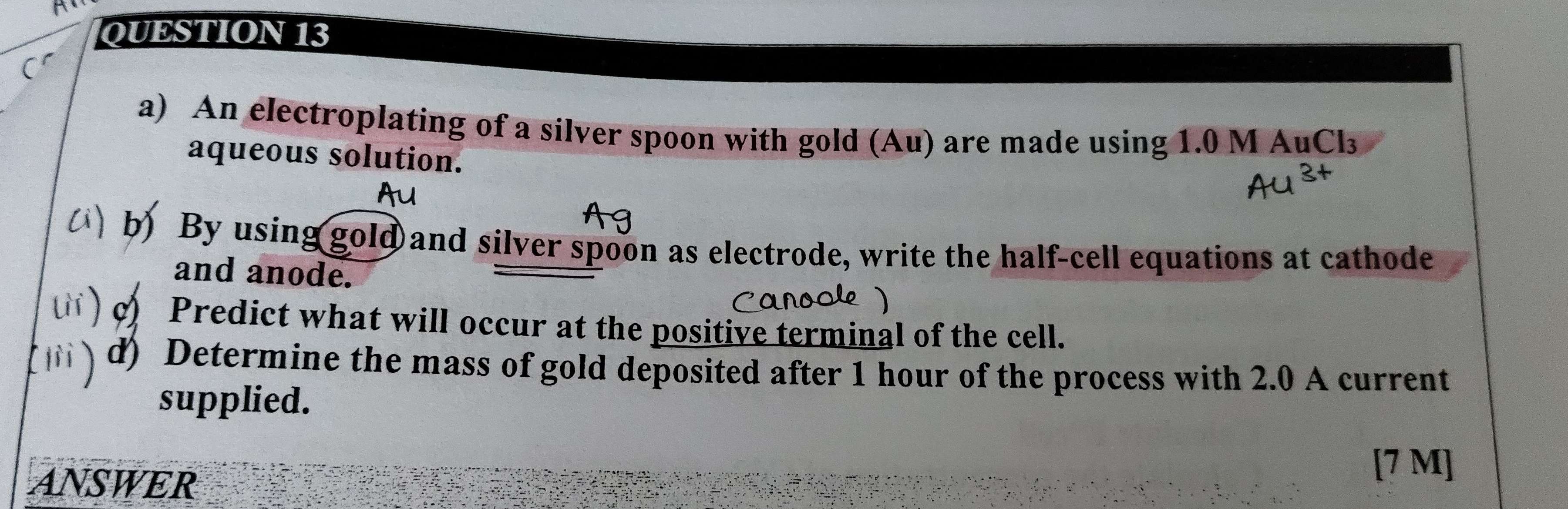 An electroplating of a silver spoon with gold (Au) are made using 1.0 M AuCl₃
aqueous solution. 
b) By using gold and silver spoon as electrode, write the half-cell equations at cathode 
and anode. 
c Predict what will occur at the positive terminal of the cell. 
d) Determine the mass of gold deposited after 1 hour of the process with 2.0 A current 
supplied. 
ANSWER 
[ 7 M ]