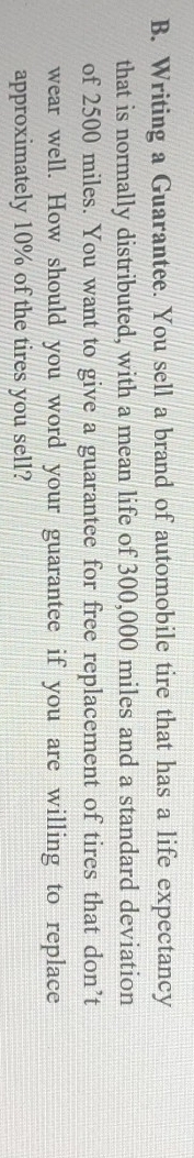 Writing a Guarantee. You sell a brand of automobile tire that has a life expectancy 
that is normally distributed, with a mean life of 300,000 miles and a standard deviation 
of 2500 miles. You want to give a guarantee for free replacement of tires that don’t 
wear well. How should you word your guarantee if you are willing to replace 
approximately 10% of the tires you sell?